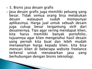  3. Bisnis jasa desain grafis
 Jasa desain grafis juga memiliki peluang yang
besar. Tidak semua orang bisa melakukan
desain walaupun sudah mempunyai
aplikasinya. Harga jual untuk sebuah desain
juga cukup besar tergantung skill dari
desainernya. Tips agar sering mendapat klien,
kita harus memiliki banyak portofolio,
tujuannya agar klien mengetahui hasil desain
yang pernah kita buat dan lebih mudah
menawarkan harga kepada klien. kita bisa
mencari klien di beberapa website freelance
terkenal untuk menawarkan jasa yang
berhubungan dengan bisnis teknologi.
 