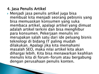 4. Jasa Penulis Artikel
 Menjadi jasa penulis artikel juga bisa
membuat kita menjadi seorang pebisnis yang
bisa memuaskan konsumen yang suka
membaca artikel, apalagi artikel yang dimuat
adalah artikel terkini dan bisa menghibur
para konsumen. Pekerjaan menulis ini
merupakan salah satu dari ide peluang bisnis
teknologi di bidang IT paling mudah
dilakukan. Apalagi jika kita memahami
masalah SEO, maka nilai artikel kita akan
dihargai lebih. Kita bisa menawarkan keahlian
menulis kita di forum-forum atau bergabung
dengan perusahaan penulis konten.
 