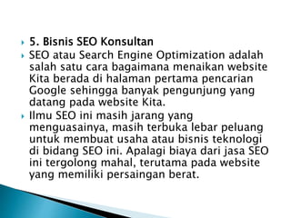  5. Bisnis SEO Konsultan
 SEO atau Search Engine Optimization adalah
salah satu cara bagaimana menaikan website
Kita berada di halaman pertama pencarian
Google sehingga banyak pengunjung yang
datang pada website Kita.
 Ilmu SEO ini masih jarang yang
menguasainya, masih terbuka lebar peluang
untuk membuat usaha atau bisnis teknologi
di bidang SEO ini. Apalagi biaya dari jasa SEO
ini tergolong mahal, terutama pada website
yang memiliki persaingan berat.
 