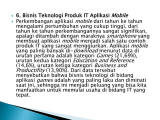  6. Bisnis Teknologi Produk IT Aplikasi Mobile
 Perkembangan aplikasi mobile dari tahun ke tahun
mengalami pertumbuhan yang cukup tinggi, dari
tahun ke tahun perkembangannya sangat signifikan,
apalagi ditambah dengan maraknya smartphone yang
membuat aplikasi mobile menjadi salah satu contoh
produk IT yang sangat menggiurkan. Aplikasi mobile
yang paling banyak di-download menurut data di
urutan pertama adalah kategori Games (21,69%),
urutan kedua kategori Education and Reference
(14,6%), urutan ketiga kategori Business and
Productifity (13,90%). Dari data tersebut
menyebutkan bahwa bisnis teknologi di bidang
aplikasi games adalah yang paling laku dan diminati
saat ini, sehingga ini menjadi peluang yang bisa kita
manfaatkan untuk memulai usaha di bidang IT yang
tepat.
 