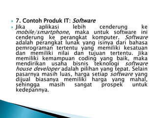  7. Contoh Produk IT: Software
 Jika aplikasi lebih cenderung ke
mobile/smartphone, maka untuk software ini
cenderung ke perangkat komputer. Software
adalah perangkat lunak yang isinya dari bahasa
pemrograman tertentu yang memiliki kesatuan
dan memiliki nilai dan tujuan tertentu. Jika
memiliki kemampuan coding yang baik, maka
mendirikan usaha bisnis teknologi software
house developer adalah pilihan yang tepat. Selain
pasarnya masih luas, harga setiap software yang
dijual biasanya memiliki harga yang mahal,
sehingga masih sangat prospek untuk
kedepannya.
 
