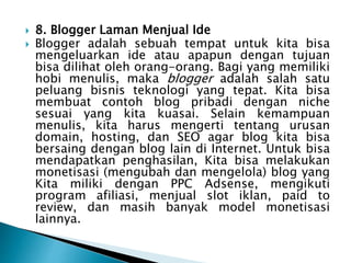  8. Blogger Laman Menjual Ide
 Blogger adalah sebuah tempat untuk kita bisa
mengeluarkan ide atau apapun dengan tujuan
bisa dilihat oleh orang-orang. Bagi yang memiliki
hobi menulis, maka blogger adalah salah satu
peluang bisnis teknologi yang tepat. Kita bisa
membuat contoh blog pribadi dengan niche
sesuai yang kita kuasai. Selain kemampuan
menulis, kita harus mengerti tentang urusan
domain, hosting, dan SEO agar blog kita bisa
bersaing dengan blog lain di Internet. Untuk bisa
mendapatkan penghasilan, Kita bisa melakukan
monetisasi (mengubah dan mengelola) blog yang
Kita miliki dengan PPC Adsense, mengikuti
program afiliasi, menjual slot iklan, paid to
review, dan masih banyak model monetisasi
lainnya.
 