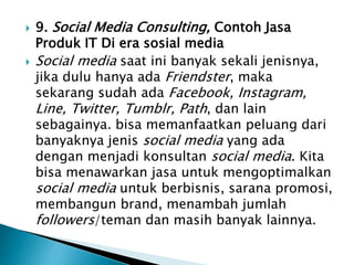  9. Social Media Consulting, Contoh Jasa
Produk IT Di era sosial media
 Social media saat ini banyak sekali jenisnya,
jika dulu hanya ada Friendster, maka
sekarang sudah ada Facebook, Instagram,
Line, Twitter, Tumblr, Path, dan lain
sebagainya. bisa memanfaatkan peluang dari
banyaknya jenis social media yang ada
dengan menjadi konsultan social media. Kita
bisa menawarkan jasa untuk mengoptimalkan
social media untuk berbisnis, sarana promosi,
membangun brand, menambah jumlah
followers/teman dan masih banyak lainnya.
 