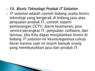  10. Bisnis Teknologi Produk IT Solution
 IT solution adalah contoh bidang usaha bisnis
teknologi yang bergerak di bidang jasa atau
penjualan produk IT, contoh seperti
pemasangan CCTV, alarm keamanan, jasa
service perangkat IT, penjualan software, dan
lainnya. Jika Kita dapat menjalankan bisnis di
bidang IT solution ini keuntungannya cukup
besar karena saat ini masih banyak orang
yang membutuhkan jasa dan produk IT.
 