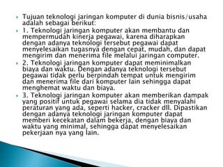  Tujuan teknologi jaringan komputer di dunia bisnis/usaha
adalah sebagai berikut:
 1. Teknologi jaringan komputer akan membantu dan
mempermudah kinerja pegawai, karena diharapkan
dengan adanya teknologi tersebut pegawai dapat
menyelesaikan tugasnya dengan cepat, mudah, dan dapat
mengirim dan menerima file melalui jaringan computer.
 2. Teknologi jaringan komputer dapat meminimalkan
biaya dan waktu. Dengan adanya teknologi tersebut
pegawai tidak perlu berpindah tempat untuk mengirim
dan menerima file dari komputer lain sehingga dapat
menghemat waktu dan biaya.
 3. Teknologi jaringan komputer akan memberikan dampak
yang positif untuk pegawai selama dia tidak menyalahi
peraturan yang ada, seperti hacker, cracker dll. Dipastikan
dengan adanya teknologi jaringan komputer dapat
memberi kecekatan dalam bekerja, dengan biaya dan
waktu yang minimal, sehingga dapat menyelesaikan
pekerjaan nya yang lain.
 