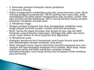  4. Penerapan Jaringan Komputer Dalam perbankan
 1. Resource Sharing.
 Dapat menggunakan sumberdaya yang ada secara bersama-sama. Misal:
seorang pengguna yang berada 100 km jauhnya dari suatu data, tidak
mendapatkan kesulitan dalam menggunakan data tersebut, seolah-olah
data tersebut berada didekatnya. Hal ini sering diartikan bahwa jaringan
komputer mengatasi masalah jarak.
 2. Reliabilitas tinggi.
 Dengan jaringan komputer kita akan mendapatkan reliabilitas yang
tinggi dengan memiliki sumber-sumber alternatif persediaan.
 Misal: Semua file dapat disimpan atau dicopy ke dua, tiga atu lebih
komputer yang terkoneksi kejaringan. Sehingga bila salah satu mesin
rusak, maka salinan di mesin yang lain bisa digunakan.
 3. Menghemat uang.
 Komputer berukuran kecil mempunyai rasio harga/kinerja yang lebih
baik dibandingkan dengan komputer yang besar.
 Misal: Komputer besar seperti mainframe memiliki kecepatan kira-kira
sepuluh kali lipat kecepatan komputer kecil/pribadi. Akan tetap, harga
mainframe seribu kali lebih mahal dari computer pribadi.
Ketidakseimbangan rasio harga/kinerja dan kecepatan inilah membuat
para perancang
 