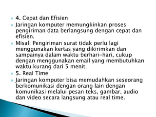  4. Cepat dan Efisien
 Jaringan komputer memungkinkan proses
pengiriman data berlangsung dengan cepat dan
efisien.
 Misal: Pengiriman surat tidak perlu lagi
menggunakan kertas yang dikirimkan dan
sampainya dalam waktu berhari-hari, cukup
dengan menggunakan email yang membutuhkan
waktu kurang dari 5 menit.
 5. Real Time
 Jaringan komputer bisa memudahkan seseorang
berkomunikasi dengan orang lain dengan
komunikasi melalui pesan teks, gambar, audio
dan video secara langsung atau real time.
 