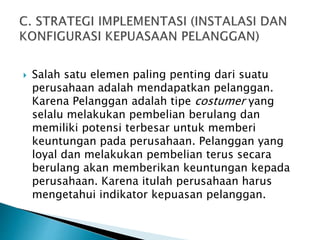  Salah satu elemen paling penting dari suatu
perusahaan adalah mendapatkan pelanggan.
Karena Pelanggan adalah tipe costumer yang
selalu melakukan pembelian berulang dan
memiliki potensi terbesar untuk memberi
keuntungan pada perusahaan. Pelanggan yang
loyal dan melakukan pembelian terus secara
berulang akan memberikan keuntungan kepada
perusahaan. Karena itulah perusahaan harus
mengetahui indikator kepuasan pelanggan.
 