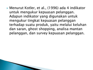  Menurut Kotler, et al., (1996) ada 4 indikator
untuk mengukur kepuasan pelanggan.
Adapun indikator yang digunakan untuk
mengukur tingkat kepuasan pelanggan
terhadap suatu produk, yaitu melalui keluhan
dan saran, ghost shopping, analisa mantan
pelanggan, dan survey kepuasan pelanggan.
 