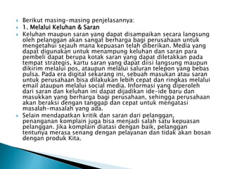  Berikut masing-masing penjelasannya:
 1. Melalui Keluhan & Saran
 Keluhan maupun saran yang dapat disampaikan secara langsung
oleh pelanggan akan sangat berharga bagi perusahaan untuk
mengetahui sejauh mana kepuasan telah diberikan. Media yang
dapat digunakan untuk menampung keluhan dan saran para
pembeli dapat berupa kotak saran yang dapat diletakkan pada
tempat strategis, kartu saran yang dapat diisi langsung maupun
dikirim melalui pos, ataupun melalui saluran telepon yang bebas
pulsa. Pada era digital sekarang ini, sebuah masukan atau saran
untuk perusahaan bisa dilakukan lebih cepat dan ringkas melalui
email ataupun melalui social media. Informasi yang diperoleh
dari saran dan keluhan ini dapat dijadikan ide-ide baru dan
masukkan yang berharga bagi perusahaan, sehingga perusahaan
akan beraksi dengan tanggap dan cepat untuk mengatasi
masalah-masalah yang ada.
 Selain mendapatkan kritik dan saran dari pelanggan,
penanganan komplain juga bisa menjadi salah satu kepuasan
pelanggan. Jika komplain diatasi dengan baik, pelanggan
tentunya merasa senang dengan pelayanan dan tidak akan bosan
dengan produk Kita.
 