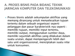  Proses bisnis adalah sekumpulan aktifitas yang
memang dirancang untuk menyelesaikan tujuan
tertentu dalam sebuah organisasi seperti
pelanggan dan pasar karakteristik nya seperti :
memiliki tujuan, memiliki input tertentu,
memiliki output, menggunakan sumber daya,
memiliki sejumlah aktifitas yang dilakukan dalam
suatu urutan, dapat mempengaruhi lebih dari
satu unit organisasional, menciptakan suatu nilai
untuk konsumen.
 