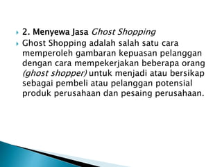  2. Menyewa Jasa Ghost Shopping
 Ghost Shopping adalah salah satu cara
memperoleh gambaran kepuasan pelanggan
dengan cara mempekerjakan beberapa orang
(ghost shopper) untuk menjadi atau bersikap
sebagai pembeli atau pelanggan potensial
produk perusahaan dan pesaing perusahaan.
 