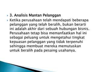  3. Analisis Mantan Pelanggan
 Ketika perusahaan telah mendapati beberapa
pelanggan yang telah beralih, bukan berarti
ini adalah akhir dari sebuah hubungan bisnis.
Perusahaan tetap bisa memanfaatkan hal ini
sebagai peluang untuk mengetahui tingkat
kepuasan pelanggan yang tidak terpenuhi
sehingga membuat mereka memutuskan
untuk beralih pada pesaing usahanya.
 