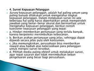  4. Survei Kepuasan Pelanggan
 Survey kepuasan pelanggan, adalah hal paling umum yang
paling banyak dilakukan untuk mengetahui tingkat
kepuasan pelanggan. Dalam melakukan survei ini ada
beberapa hal yang harus diperhatikan untuk memperoleh
jawaban yang benar-benar akurat dan bermanfaat untuk
mengetahui kepuasan pelanggan, berikut contoh
kuesioner kepuasan pelanggan yang tepat:
 a. Hindari memberikan pertanyaan yang terlalu banyak,
karena berpotensi menimbulkan kebosanan.
 b. Berikan arahan pertanyaan yang jelas, sehingga dapat
dijawab secara jelas pula oleh konsumen.
 c. Jika memungkinkan, perusahaan bisa memberikan
reward atau hadiah atas ketersediaan para pelanggan
untuk mengisi survei tersebut.
 d. Pilihlah media paling efektif untuk melakukan survei,
agar tepat sasaran dan tidak menimbulkan beban
pengeluaran yang besar bagi perusahaan.
 