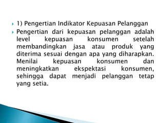  1) Pengertian Indikator Kepuasan Pelanggan
 Pengertian dari kepuasan pelanggan adalah
level kepuasan konsumen setelah
membandingkan jasa atau produk yang
diterima sesuai dengan apa yang diharapkan.
Menilai kepuasan konsumen dan
meningkatkan ekspektasi konsumen,
sehingga dapat menjadi pelanggan tetap
yang setia.
 