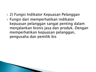  2) Fungsi Indikator Kepuasan Pelanggan
 Fungsi dari memperhatikan indikator
kepuasan pelanggan sangat penting dalam
menjalankan bisnis jasa dan produk. Dengan
memperhatikan kepuasan pelanggan,
pengusaha dan pemilik bis
 