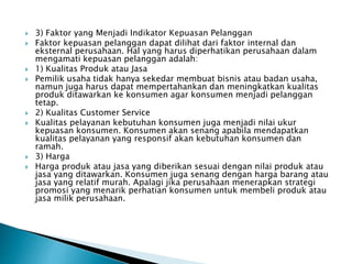  3) Faktor yang Menjadi Indikator Kepuasan Pelanggan
 Faktor kepuasan pelanggan dapat dilihat dari faktor internal dan
eksternal perusahaan. Hal yang harus diperhatikan perusahaan dalam
mengamati kepuasan pelanggan adalah:
 1) Kualitas Produk atau Jasa
 Pemilik usaha tidak hanya sekedar membuat bisnis atau badan usaha,
namun juga harus dapat mempertahankan dan meningkatkan kualitas
produk ditawarkan ke konsumen agar konsumen menjadi pelanggan
tetap.
 2) Kualitas Customer Service
 Kualitas pelayanan kebutuhan konsumen juga menjadi nilai ukur
kepuasan konsumen. Konsumen akan senang apabila mendapatkan
kualitas pelayanan yang responsif akan kebutuhan konsumen dan
ramah.
 3) Harga
 Harga produk atau jasa yang diberikan sesuai dengan nilai produk atau
jasa yang ditawarkan. Konsumen juga senang dengan harga barang atau
jasa yang relatif murah. Apalagi jika perusahaan menerapkan strategi
promosi yang menarik perhatian konsumen untuk membeli produk atau
jasa milik perusahaan.
 