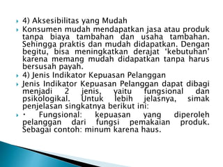  4) Aksesibilitas yang Mudah
 Konsumen mudah mendapatkan jasa atau produk
tanpa biaya tambahan dan usaha tambahan.
Sehingga praktis dan mudah didapatkan. Dengan
begitu, bisa meningkatkan derajat ‘kebutuhan’
karena memang mudah didapatkan tanpa harus
bersusah payah.
 4) Jenis Indikator Kepuasan Pelanggan
 Jenis Indikator Kepuasan Pelanggan dapat dibagi
menjadi 2 jenis, yaitu fungsional dan
psikologikal. Untuk lebih jelasnya, simak
penjelasan singkatnya berikut ini:
 Fungsional: kepuasan yang diperoleh
pelanggan dari fungsi pemakaian produk.
Sebagai contoh: minum karena haus.
 