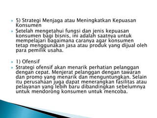  5) Strategi Menjaga atau Meningkatkan Kepuasan
Konsumen
 Setelah mengetahui fungsi dan jenis kepuasan
konsumen bagi bisnis, ini adalah saatnya untuk
mempelajari bagaimana caranya agar konsumen
tetap menggunakan jasa atau produk yang dijual oleh
para pemilik usaha.
 1) Ofensif
 Strategi ofensif akan menarik perhatian pelanggan
dengan cepat. Menjerat pelanggan dengan tawaran
dan promo yang menarik dan menguntungkan. Selain
itu perusahaan juga dapat menerangkan fasilitas atau
pelayanan yang lebih baru dibandingkan sebelumnya
untuk mendorong konsumen untuk mencoba.
 