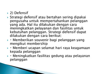  2) Defensif
 Strategi defensif atau bertahan sering dipakai
pengusaha untuk mempertahankan pelanggan
yang ada. Hal itu dilakukan dengan cara
meningkatkan pelayanan dan fasilitas untuk
kebutuhan pelanggan. Strategi defensif dapat
dilakukan dengan cara berikut:
 Memberikan souvenir bagi pelanggan yang
mengikut membership
 Memberi ucapan selamat hari raya keagamaan
kepada pelanggan
 Meningkatkan fasilitas gedung atau pelayanan
pelanggan
 