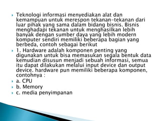  Teknologi informasi menyediakan alat dan
kemampuan untuk merespon tekanan-tekanan dari
luar pihak yang sama dalam bidang bisnis. Bisnis
menghadapi tekanan untuk menghasilkan lebih
banyak dengan sumber daya yang lebih modern
komputer sendiri memiliki beberapa bagian yang
berbeda, contoh sebagai berikut
 1. Hardware adalah komponen penting yang
digunakan untuk bisa memasukan segala bentuk data
kemudian disusun menjadi sebuah informasi, semua
itu dapat dilakukan melalui input device dan output
device. hardware pun memiliki beberapa komponen,
contohnya :
 a. CPU
 b. Memory
 c. media penyimpanan
 