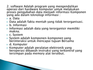 2. software Adalah program yang mengendalikan
operasi dari hardware komputer untuk melakukan
proses pengubahan data menjadi informasi Komponen
yang ada dalam teknologi informasi :
 a. Data
 Data adalah fakta mentah yang tidak terorganisasi.
 b. Informasi
 Informasi adalah data yang terorganisir memiliki
makna.
 c. System
 System adalah komponen–komponen yang
berinteraksi untuk mencapai tujuan Bersama
 d. Komputer
 Komputer adalah peralatan elektronik yang
beroperasi dibawah instruksi yang terkontrol yang
tersimpan pada memory alat tersebut.
 