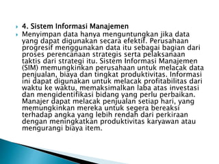  4. Sistem Informasi Manajemen
 Menyimpan data hanya menguntungkan jika data
yang dapat digunakan secara efektif. Perusahaan
progresif menggunakan data itu sebagai bagian dari
proses perencanaan strategis serta pelaksanaan
taktis dari strategi itu. Sistem Informasi Manajemen
(SIM) memungkinkan perusahaan untuk melacak data
penjualan, biaya dan tingkat produktivitas. Informasi
ini dapat digunakan untuk melacak profitabilitas dari
waktu ke waktu, memaksimalkan laba atas investasi
dan mengidentifikasi bidang yang perlu perbaikan.
Manajer dapat melacak penjualan setiap hari, yang
memungkinkan mereka untuk segera bereaksi
terhadap angka yang lebih rendah dari perkiraan
dengan meningkatkan produktivitas karyawan atau
mengurangi biaya item.
 