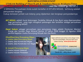 BAYUSENA CONSULTANT UTAKA 87 Building 3rd Floor R.308, Jl. Utankayu Raya no. 87 Jakarta Timur PROSES CEPAT SKT MIGAS !!!...... reach Your TENDER by FASTER..!,  2 MINGGU Perusahaan Andasudahterdaftardi DITJEN MIGAS,  terhitungsetelahpersyaratanlengkapCukuptentukanjumlah sub bidang yang dijalankandanlengkapipersyaratannya SKT MIGAS, adalahSuratKeteranganTerdaftarMinyak & Gas Bumi yang dipersyaratkanbagiperusahaan  yang inginmengikutipelelangandanterdaftarsebagaiperusahaanJasaPenunjang MIGAS. DasarhukumsebagaiperusahaanjasapenunjangmigasadalahPeraturanMenteriEnergidanSumberDaya Mineral Nomor 27 tahun 2008 tanggal 22 Agustus 2008 perihalKegiatan Usaha PenunjangMinyakdan Gas Bumi.  KlasifikasiJasaPenunjangMigas : A. Usaha JasaPenunjangMigas 1. Usaha JasaKonstruksiMigas 2. Usaha JasaKonstruksi non Migas B. IndustriPenunjangMigas 1. Usaha Industri Material 2. Usaha IndustriPeralatan UntukmendaftarkanperusahaanandasebagaiJasaPenunjangMigas, kamimemberikankonsultasibebasuntukandadalammembantuProses SKT Migassertapersyaratannya. Segeradaftarkanperusahaanandasebagai Usaha JasaPenunjangMigas, Informasilebihlanjutsilakanhubungi: www.ijintender.biz                  Business & Management Consultant Div. Contact Persons : Sarah M. : 0813-8020 2268 