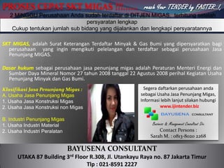 PROSES CEPAT SKT MIGAS !!!...... reach Your TENDER by FASTER..!,  2 MINGGU Perusahaan Andasudahterdaftardi DITJEN MIGAS,  terhitungsetelahpersyaratanlengkapCukuptentukanjumlah sub bidang yang dijalankandanlengkapipersyaratannya SKT MIGAS, adalahSuratKeteranganTerdaftarMinyak & Gas Bumi yang dipersyaratkanbagiperusahaan  yang inginmengikutipelelangandanterdaftarsebagaiperusahaanJasaPenunjang MIGAS. DasarhukumsebagaiperusahaanjasapenunjangmigasadalahPeraturanMenteriEnergidanSumberDaya Mineral Nomor 27 tahun 2008 tanggal 22 Agustus 2008 perihalKegiatan Usaha PenunjangMinyakdan Gas Bumi.  KlasifikasiJasaPenunjangMigas : A. Usaha JasaPenunjangMigas 1. Usaha JasaKonstruksiMigas 2. Usaha JasaKonstruksi non Migas B. IndustriPenunjangMigas 1. Usaha Industri Material 2. Usaha IndustriPeralatan Segeradaftarkanperusahaanandasebagai Usaha JasaPenunjangMigas, Informasilebihlanjutsilakanhubungi: www.ijintender.biz  Business & Management Consultant Div. Contact Persons : Sarah M. : 0813-8020 2268 BAYUSENA CONSULTANT UTAKA 87 Building 3rd Floor R.308, Jl. Utankayu Raya no. 87 Jakarta Timur Tlp : 021-8591 2227 