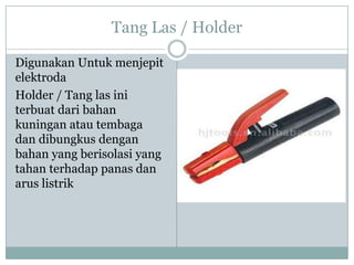 Tang Las / Holder
Digunakan Untuk menjepit
elektroda
Holder / Tang las ini
terbuat dari bahan
kuningan atau tembaga
dan dibungkus dengan
bahan yang berisolasi yang
tahan terhadap panas dan
arus listrik
 