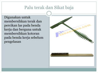 Palu terak dan Sikat baja
Digunakan untuk
membersihkan terak dan
percikan las pada benda
kerja dan berguna untuk
membersihkan kotoran
pada benda kerja sebelum
pengelasan
 