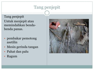 Tang penjepit
Tang penjepit
Untuk menjepit atau
memindahkan benda-
benda panas.
 pembakar pemotong
asetilin
 Mesin gerinda tangan
 Pahat dan palu
 Ragum
 