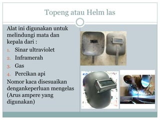Topeng atau Helm las
Alat ini digunakan untuk
melindungi mata dan
kepala dari :
1. Sinar ultraviolet
2. Inframerah
3. Gas
4. Percikan api
Nomor kaca disesuaikan
dengankeperluan mengelas
(Arus ampere yang
digunakan)
 