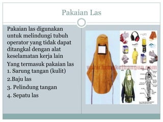 Pakaian Las
Pakaian las digunakan
untuk melindungi tubuh
operator yang tidak dapat
ditangkal dengan alat
keselamatan kerja lain
Yang termasuk pakaian las
1. Sarung tangan (kulit)
2.Baju las
3. Pelindung tangan
4. Sepatu las
 