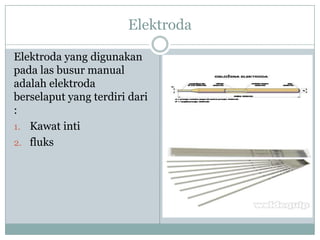 Elektroda
Elektroda yang digunakan
pada las busur manual
adalah elektroda
berselaput yang terdiri dari
:
1. Kawat inti
2. fluks
 