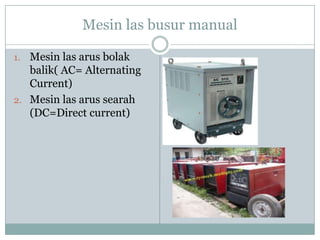 Mesin las busur manual
1. Mesin las arus bolak
balik( AC= Alternating
Current)
2. Mesin las arus searah
(DC=Direct current)
 