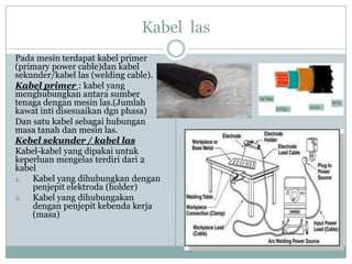 Kabel las
Pada mesin terdapat kabel primer
(primary power cable)dan kabel
sekunder/kabel las (welding cable).
Kabel primer : kabel yang
menghubungkan antara sumber
tenaga dengan mesin las.(Jumlah
kawat inti disesuaikan dgn phasa)
Dan satu kabel sebagai hubungan
masa tanah dan mesin las.
Kebel sekunder / kabel las
Kabel-kabel yang dipakai untuk
keperluan mengelas terdiri dari 2
kabel
1. Kabel yang dihubungkan dengan
penjepit elektroda (holder)
2. Kabel yang dihubungakan
dengan penjepit kebenda kerja
(masa)
 