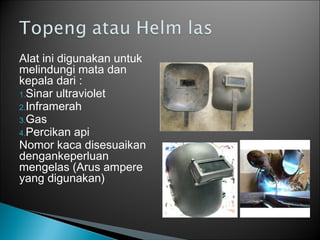 Alat ini digunakan untuk
melindungi mata dan
kepala dari :
1.Sinar ultraviolet
2.Inframerah
3.Gas
4.Percikan api
Nomor kaca disesuaikan
dengankeperluan
mengelas (Arus ampere
yang digunakan)
 