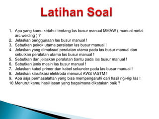 1. Apa yang kamu ketahui tentang las busur manual MMAW ( manual metal
arc welding ) ?
2. Jelaskan penggunaan las busur manual !
3. Sebutkan pokok utama peralatan las busur manual !
4. Jelaskan yang dimaksud peralatan utama pada las busur manual dan
sebutkan peralatan utama las busur manual !
5. Sebutkan dan jelaskan peralatan bantu pada las busur manual !
6. Sebutkan jenis mesin las busur manual !
7. Jelaskan kabel primer dan kabel sekunder pada las busur manual !
8. Jelaskan klasifikasi elektroda menurut AWS /ASTM !
9. Apa saja permasalahan yang bisa mempengaruhi dari hasil rigi-rigi las !
10.Menurut kamu hasil lasan yang bagaimana dikatakan baik ?
 