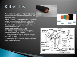 Pada mesin terdapat kabel primer (primary
power cable)dan kabel sekunder/kabel las
(welding cable).
Kabel primer : kabel yang menghubungkan
antara sumber tenaga dengan mesin las.
(Jumlah kawat inti disesuaikan dgn phasa)
Dan satu kabel sebagai hubungan masa
tanah dan mesin las.
Kabel sekunder / kabel las
Kabel-kabel yang dipakai untuk keperluan
mengelas terdiri dari 2 kabel
1.Kabel yang dihubungkan dengan penjepit
elektroda (holder)
2.Kabel yang dihubungakan dengan penjepit
kebenda kerja (masa)
 