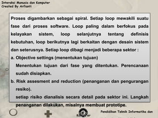 Interaksi Manusia dan Komputer
Created By Arfianti



     Proses digambarkan sebagai spiral. Setiap loop mewakili suatu
     fase dari proses software. Loop paling dalam berfokus pada
     kelayakan         sistem,   loop   selanjutnya    tentang        definisis
     kebutuhan, loop berikutnya lagi berkaitan dengan desain sistem
     dan seterusnya. Setiap loop dibagi menjadi beberapa sektor :
     a. Objective settings (menentukan tujuan)
        Menentukan tujuan dari fase yang ditentukan. Perencanaan
        sudah disiapkan.
     b. Risk assesment and reduction (penanganan dan pengurangan
        resiko).
        setiap risiko dianalisis secara detail pada sektor ini. Langkah
        penanganan dilakukan, misalnya membuat prototipe.
                                                   Pendidikan Teknik Informatika dan
                                        Komputer
 