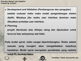 Interaksi Manusia dan Komputer
Created By Arfianti



    c. Development and Validation (Pembangunan dan pengujian)
       setelah evaluasi risiko maka model pengembangan sistem
        dipilih. Misalnya jika resiko user interface dominan maka
        dibuatkan prototipe user interface.
    d. Planning
       proyek dievaluasi atau ditinjau ulang dan diputuskan untuk
        terus ke fase selanjutnya atai tidak.


    Pada model spiral, risiko sangat dipertimbangkan. Risiko adalah
        sesuatu      yang        mungkin   akan       mengakibatkan        terjadinya
        kesalahan. Model spiral merupakan pendekatan yang realistis
        untuk PL berskala besar.
                                                          Pendidikan Teknik Informatika dan
                                           Komputer
 