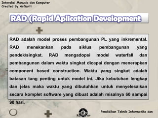 Interaksi Manusia dan Komputer
Created By Arfianti




    RAD adalah model proses pembangunan PL yang inkremental.
    RAD        menekankan          pada    siklus     pembangunan            yang
    pendek/singkat.          RAD    mengadopsi       model     waterfall      dan
    pembangunan dalam waktu singkat dicapai dengan menerapkan
    component based construction. Waktu yang singkat adalah
    batasan tang penting untuk model ini. Jika kebutuhan lengkap
    dan jelas maka waktu yang dibutuhkan untuk menyelesaikan
    secara komplet software yang dibuat adalah misalnya 60 sampai
    90 hari.

                                                      Pendidikan Teknik Informatika dan
                                          Komputer
 