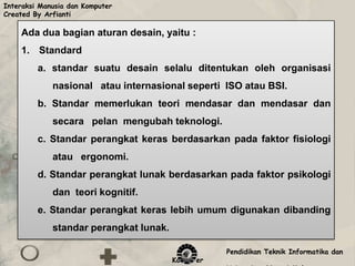 Interaksi Manusia dan Komputer
Created By Arfianti

    Ada dua bagian aturan desain, yaitu :
    1. Standard
         a. standar suatu desain selalu ditentukan oleh organisasi
             nasional atau internasional seperti ISO atau BSI.
         b. Standar memerlukan teori mendasar dan mendasar dan
             secara pelan mengubah teknologi.
         c. Standar perangkat keras berdasarkan pada faktor fisiologi
             atau ergonomi.
         d. Standar perangkat lunak berdasarkan pada faktor psikologi
             dan teori kognitif.
         e. Standar perangkat keras lebih umum digunakan dibanding
             standar perangkat lunak.

                                                   Pendidikan Teknik Informatika dan
                                        Komputer
 