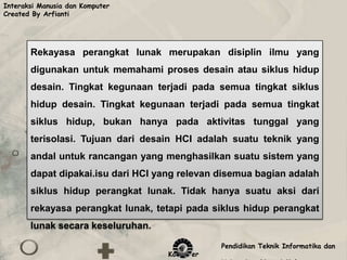 Interaksi Manusia dan Komputer
Created By Arfianti




       Rekayasa perangkat lunak merupakan disiplin ilmu yang
       digunakan untuk memahami proses desain atau siklus hidup
       desain. Tingkat kegunaan terjadi pada semua tingkat siklus
       hidup desain. Tingkat kegunaan terjadi pada semua tingkat
       siklus hidup, bukan hanya pada aktivitas tunggal yang
       terisolasi. Tujuan dari desain HCI adalah suatu teknik yang
       andal untuk rancangan yang menghasilkan suatu sistem yang
       dapat dipakai.isu dari HCI yang relevan disemua bagian adalah
       siklus hidup perangkat lunak. Tidak hanya suatu aksi dari
       rekayasa perangkat lunak, tetapi pada siklus hidup perangkat
       lunak secara keseluruhan.

                                               Pendidikan Teknik Informatika dan
                                    Komputer
 