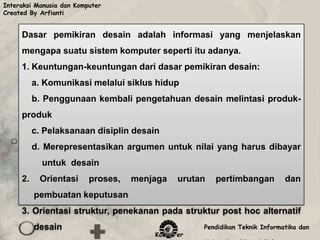 Interaksi Manusia dan Komputer
Created By Arfianti


     Dasar pemikiran desain adalah informasi yang menjelaskan
     mengapa suatu sistem komputer seperti itu adanya.
     1. Keuntungan-keuntungan dari dasar pemikiran desain:
          a. Komunikasi melalui siklus hidup
          b. Penggunaan kembali pengetahuan desain melintasi produk-
     produk
          c. Pelaksanaan disiplin desain
          d. Merepresentasikan argumen untuk nilai yang harus dibayar
            untuk desain
     2.    Orientasi      proses,   menjaga   urutan   pertimbangan         dan
          pembuatan keputusan
     3. Orientasi struktur, penekanan pada struktur post hoc alternatif
          desain                                   Pendidikan Teknik Informatika dan
                                        Komputer
 