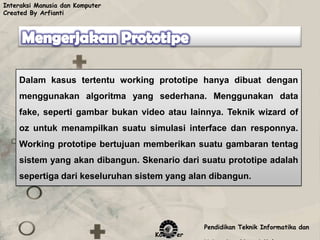 Interaksi Manusia dan Komputer
Created By Arfianti




    Dalam kasus tertentu working prototipe hanya dibuat dengan
    menggunakan algoritma yang sederhana. Menggunakan data
    fake, seperti gambar bukan video atau lainnya. Teknik wizard of
    oz untuk menampilkan suatu simulasi interface dan responnya.
    Working prototipe bertujuan memberikan suatu gambaran tentag
    sistem yang akan dibangun. Skenario dari suatu prototipe adalah
    sepertiga dari keseluruhan sistem yang alan dibangun.




                                              Pendidikan Teknik Informatika dan
                                   Komputer
 