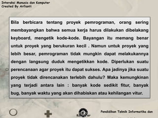 Interaksi Manusia dan Komputer
Created By Arfianti




     Bila berbicara tentang proyek pemrograman, orang sering
     membayangkan bahwa semua kerja harus dilakukan dibelakang
     keyboard, mengetik kode-kode. Bayangan itu memang benar
     untuk proyek yang berukuran kecil . Namun untuk proyek yang
     lebih besar, pemrograman tidak mungkin dapat melakukannya
     dengan langsung duduk mengetikkan kode. Diperlukan suatu
     perencanaan agar proyek itu dapat sukses. Apa jadinya jika suatu
     proyek tidak direncanakan terlebih dahulu? Maka kemungkinan
     yang terjadi antara lain : banyak kode sedikit fitur, banyak
     bug, banyak waktu yang akan dihabiskan atau kehilangan vitur.



                                              Pendidikan Teknik Informatika dan
                                   Komputer
 