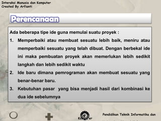 Interaksi Manusia dan Komputer
Created By Arfianti




    Ada beberapa tipe ide guna memulai suatu proyek :
    1. Memperbaiki atau membuat sesuatu lebih baik, meniru atau
         memperbaiki sesuatu yang telah dibuat. Dengan berbekal ide
         ini maka pembuatan proyek akan memerlukan lebih sedikit
         langkah dan lebih sedikit waktu
    2. Ide baru dimana pemrograman akan membuat sesuatu yang
         benar-benar baru.
    3. Kebutuhan pasar yang bisa menjadi hasil dari kombinasi ke
         dua ide sebelumnya


                                               Pendidikan Teknik Informatika dan
                                    Komputer
 