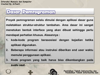 Interaksi Manusia dan Komputer
Created By Arfianti




    Proyek pemrograman selalu dimulai dengan aplikasi dasar guna
    meletakkan struktur-struktur tambahan. Area dasar ini sangat
    menetukan bentuk interface yang akan dibuat sehingga perlu
    mendapat perhatian khusus. Alasannya :
    1. kode-kode program berasosiasi dengan kejadian ketika
         aplikasi digunakan.
    2. Beberapa informasi atau instruksi diberikan end user waktu
         memulai penggunaan aplikasi.
    3. Kode program yang baik harus bisa dikembangkan pada
         suatu saat.

                                              Pendidikan Teknik Informatika dan
                                   Komputer     Pendidikan Teknik Informatika dan
 